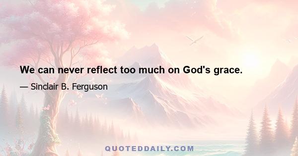 We can never reflect too much on God's grace.