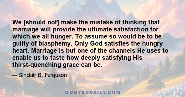 We [should not] make the mistake of thinking that marriage will provide the ultimate satisfaction for which we all hunger. To assume so would be to be guilty of blasphemy. Only God satisfies the hungry heart. Marriage