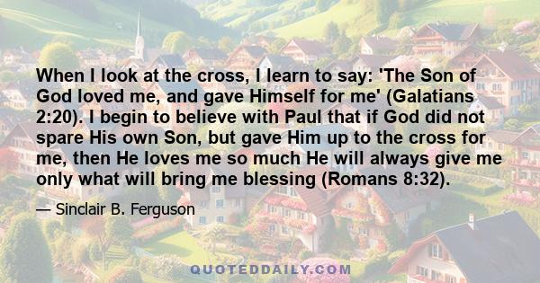 When I look at the cross, I learn to say: 'The Son of God loved me, and gave Himself for me' (Galatians 2:20). I begin to believe with Paul that if God did not spare His own Son, but gave Him up to the cross for me,