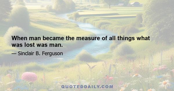 When man became the measure of all things what was lost was man.