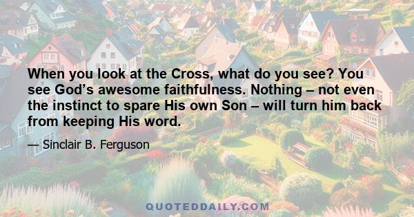 When you look at the Cross, what do you see? You see God’s awesome faithfulness. Nothing – not even the instinct to spare His own Son – will turn him back from keeping His word.