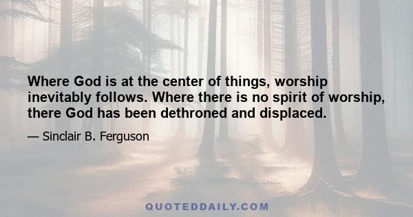 Where God is at the center of things, worship inevitably follows. Where there is no spirit of worship, there God has been dethroned and displaced.