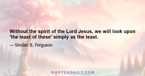 Without the spirit of the Lord Jesus, we will look upon 'the least of these' simply as the least.