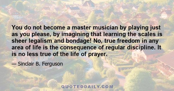 You do not become a master musician by playing just as you please, by imagining that learning the scales is sheer legalism and bondage! No, true freedom in any area of life is the consequence of regular discipline. It