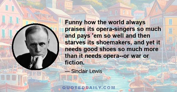 Funny how the world always praises its opera-singers so much and pays 'em so well and then starves its shoemakers, and yet it needs good shoes so much more than it needs opera--or war or fiction.