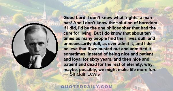 Good Lord, I don't know what 'rights' a man has! And I don't know the solution of boredom. If I did, I'd be the one philosopher that had the cure for living. But I do know that about ten times as many people find their