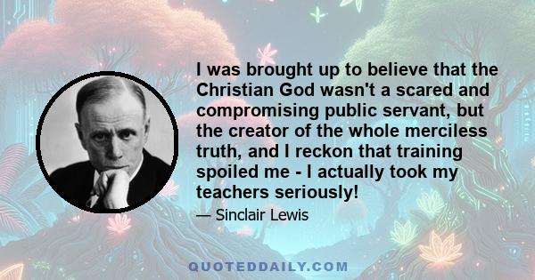 I was brought up to believe that the Christian God wasn't a scared and compromising public servant, but the creator of the whole merciless truth, and I reckon that training spoiled me - I actually took my teachers