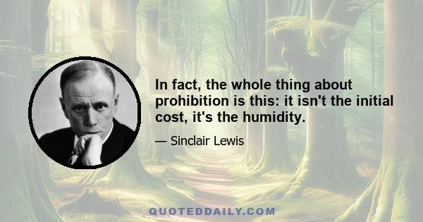 In fact, the whole thing about prohibition is this: it isn't the initial cost, it's the humidity.