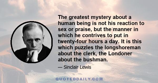 The greatest mystery about a human being is not his reaction to sex or praise, but the manner in which he contrives to put in twenty-four hours a day. It is this which puzzles the longshoreman about the clerk, the