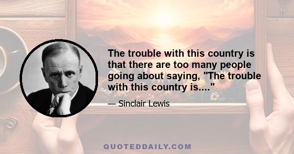 The trouble with this country is that there are too many people going about saying, The trouble with this country is....