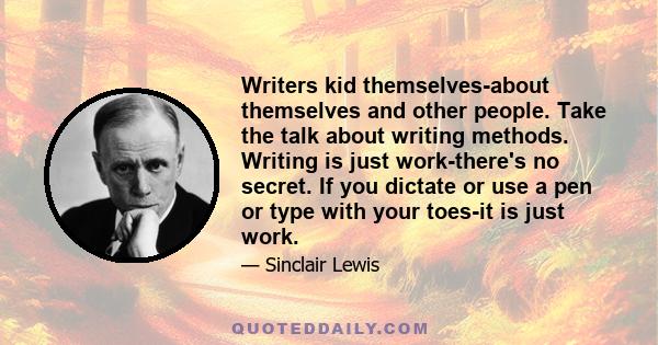 Writers kid themselves-about themselves and other people. Take the talk about writing methods. Writing is just work-there's no secret. If you dictate or use a pen or type with your toes-it is just work.