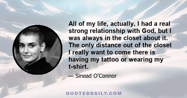 All of my life, actually, I had a real strong relationship with God, but I was always in the closet about it. The only distance out of the closet I really want to come there is having my tattoo or wearing my t-shirt.