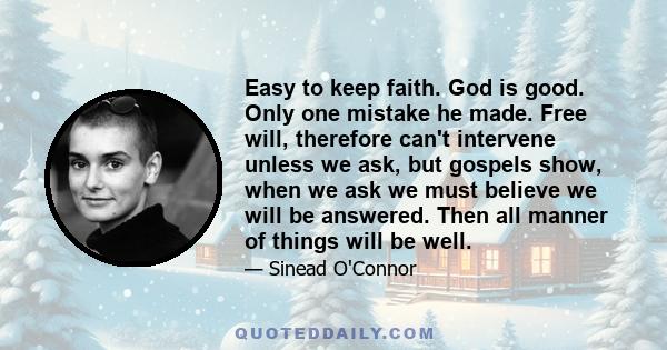 Easy to keep faith. God is good. Only one mistake he made. Free will, therefore can't intervene unless we ask, but gospels show, when we ask we must believe we will be answered. Then all manner of things will be well.