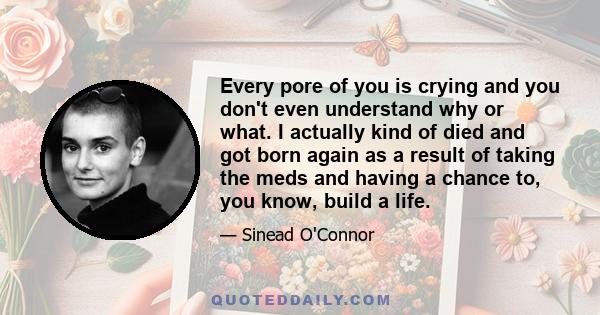 Every pore of you is crying and you don't even understand why or what. I actually kind of died and got born again as a result of taking the meds and having a chance to, you know, build a life.