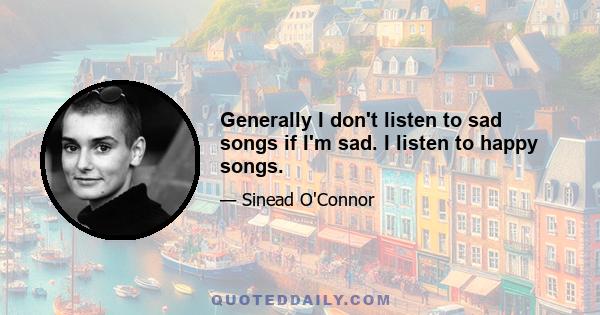 Generally I don't listen to sad songs if I'm sad. I listen to happy songs.