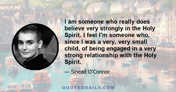 I am someone who really does believe very strongly in the Holy Spirit. I feel I'm someone who, since I was a very, very small child, of being engaged in a very strong relationship with the Holy Spirit.