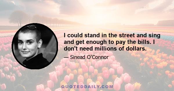 I could stand in the street and sing and get enough to pay the bills. I don't need millions of dollars.