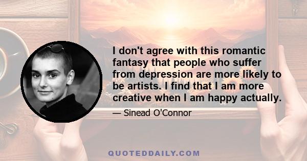 I don't agree with this romantic fantasy that people who suffer from depression are more likely to be artists. I find that I am more creative when I am happy actually.