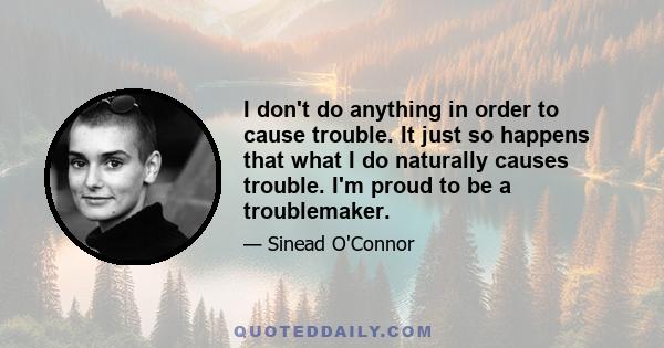 I don't do anything in order to cause trouble. It just so happens that what I do naturally causes trouble. I'm proud to be a troublemaker.