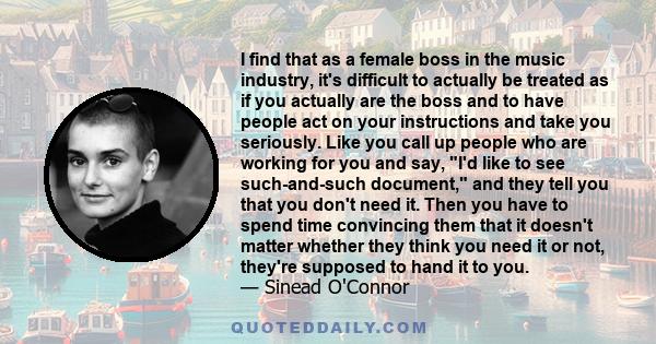 I find that as a female boss in the music industry, it's difficult to actually be treated as if you actually are the boss and to have people act on your instructions and take you seriously. Like you call up people who