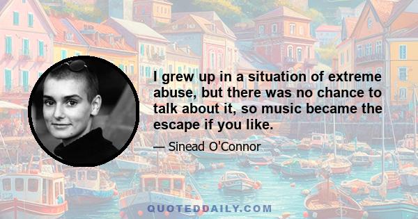 I grew up in a situation of extreme abuse, but there was no chance to talk about it, so music became the escape if you like.