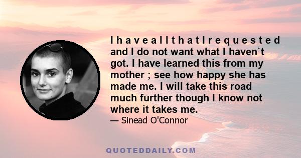 I h a v e a l l t h a t I r e q u e s t e d and I do not want what I haven`t got. I have learned this from my mother ; see how happy she has made me. I will take this road much further though I know not where it takes