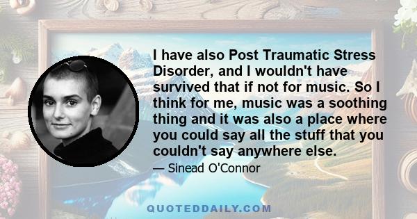 I have also Post Traumatic Stress Disorder, and I wouldn't have survived that if not for music. So I think for me, music was a soothing thing and it was also a place where you could say all the stuff that you couldn't