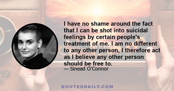 I have no shame around the fact that I can be shot into suicidal feelings by certain people's treatment of me. I am no different to any other person, I therefore act as I believe any other person should be free to.