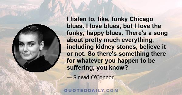 I listen to, like, funky Chicago blues. I love blues, but I love the funky, happy blues. There's a song about pretty much everything, including kidney stones, believe it or not. So there's something there for whatever