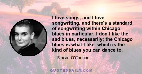 I love songs, and I love songwriting, and there's a standard of songwriting within Chicago blues in particular. I don't like the sad blues, necessarily; the Chicago blues is what I like, which is the kind of blues you