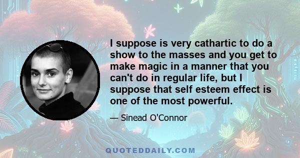 I suppose is very cathartic to do a show to the masses and you get to make magic in a manner that you can't do in regular life, but I suppose that self esteem effect is one of the most powerful.