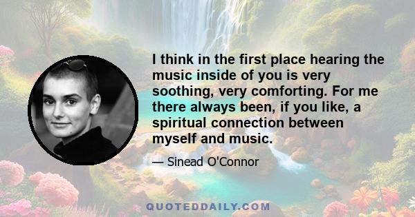 I think in the first place hearing the music inside of you is very soothing, very comforting. For me there always been, if you like, a spiritual connection between myself and music.