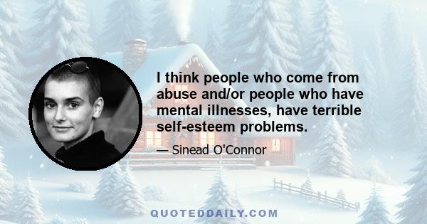 I think people who come from abuse and/or people who have mental illnesses, have terrible self-esteem problems.