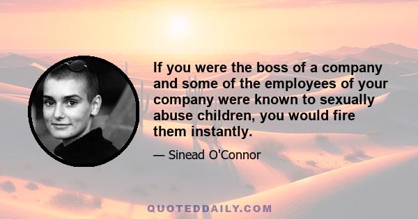 If you were the boss of a company and some of the employees of your company were known to sexually abuse children, you would fire them instantly.