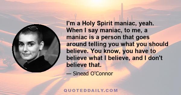 I'm a Holy Spirit maniac, yeah. When I say maniac, to me, a maniac is a person that goes around telling you what you should believe. You know, you have to believe what I believe, and I don't believe that.