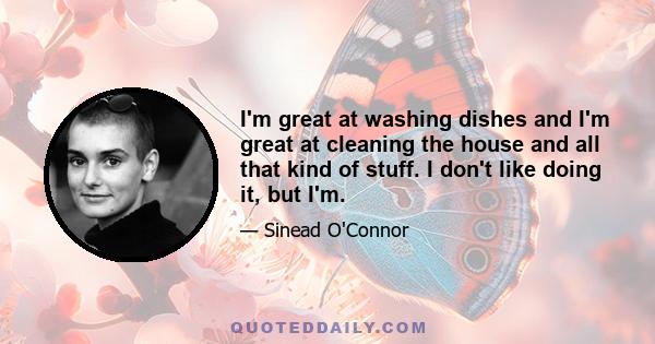 I'm great at washing dishes and I'm great at cleaning the house and all that kind of stuff. I don't like doing it, but I'm.