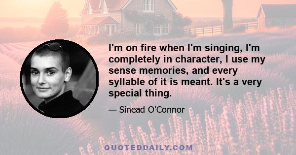 I'm on fire when I'm singing, I'm completely in character, I use my sense memories, and every syllable of it is meant. It's a very special thing.