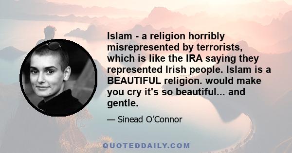 Islam - a religion horribly misrepresented by terrorists, which is like the IRA saying they represented Irish people. Islam is a BEAUTIFUL religion. would make you cry it's so beautiful... and gentle.