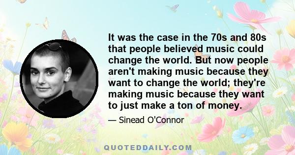 It was the case in the 70s and 80s that people believed music could change the world. But now people aren't making music because they want to change the world; they're making music because they want to just make a ton