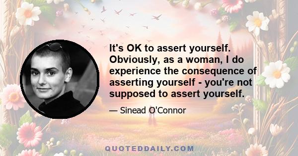 It's OK to assert yourself. Obviously, as a woman, I do experience the consequence of asserting yourself - you're not supposed to assert yourself.