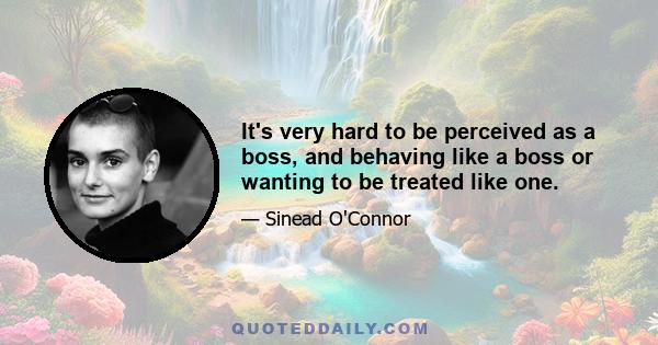 It's very hard to be perceived as a boss, and behaving like a boss or wanting to be treated like one.