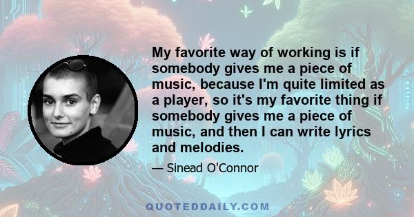 My favorite way of working is if somebody gives me a piece of music, because I'm quite limited as a player, so it's my favorite thing if somebody gives me a piece of music, and then I can write lyrics and melodies.