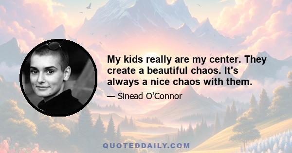 My kids really are my center. They create a beautiful chaos. It's always a nice chaos with them.