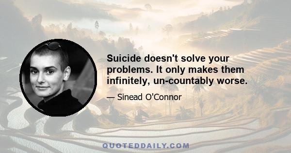 Suicide doesn't solve your problems. It only makes them infinitely, un-countably worse.