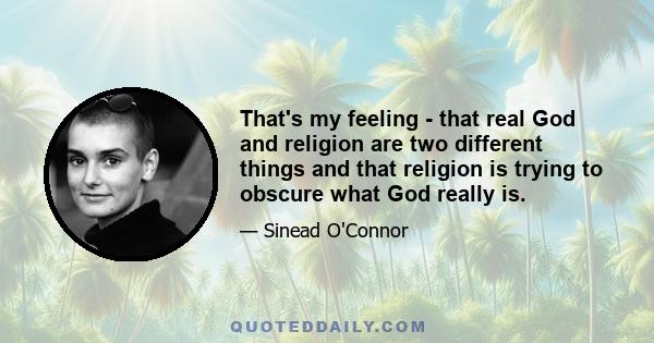 That's my feeling - that real God and religion are two different things and that religion is trying to obscure what God really is.