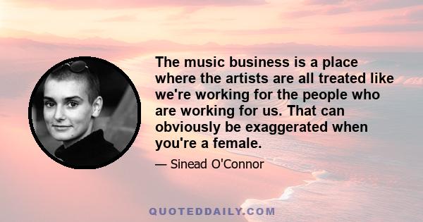 The music business is a place where the artists are all treated like we're working for the people who are working for us. That can obviously be exaggerated when you're a female.