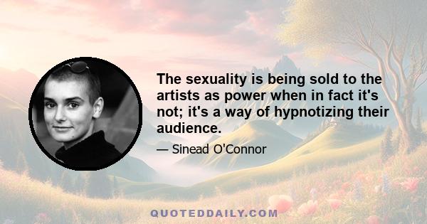 The sexuality is being sold to the artists as power when in fact it's not; it's a way of hypnotizing their audience.