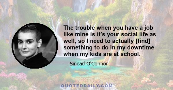 The trouble when you have a job like mine is it's your social life as well, so I need to actually [find] something to do in my downtime when my kids are at school.