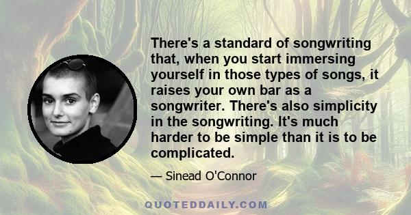 There's a standard of songwriting that, when you start immersing yourself in those types of songs, it raises your own bar as a songwriter. There's also simplicity in the songwriting. It's much harder to be simple than