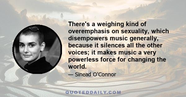 There's a weighing kind of overemphasis on sexuality, which disempowers music generally, because it silences all the other voices; it makes music a very powerless force for changing the world.